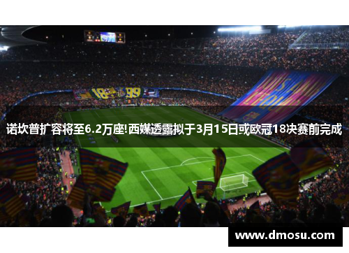 诺坎普扩容将至6.2万座!西媒透露拟于3月15日或欧冠18决赛前完成